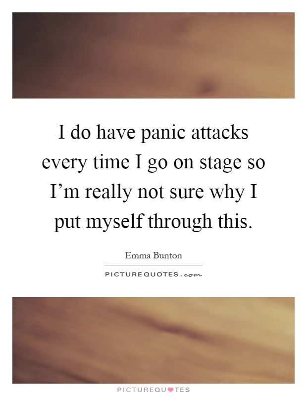 I do have panic attacks every time I go on stage so I'm really not sure why I put myself through this Picture Quote #1