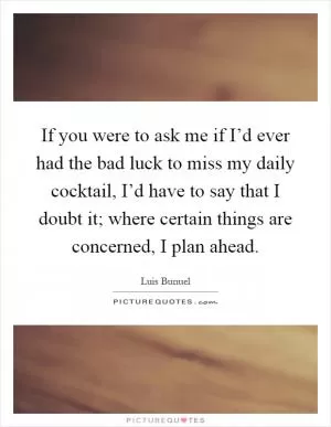 If you were to ask me if I’d ever had the bad luck to miss my daily cocktail, I’d have to say that I doubt it; where certain things are concerned, I plan ahead Picture Quote #1