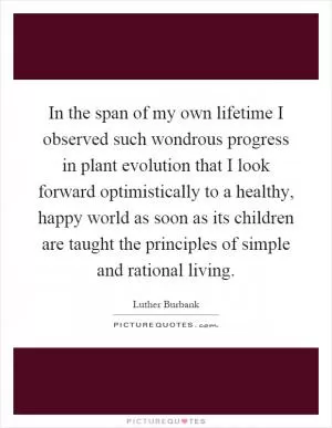 In the span of my own lifetime I observed such wondrous progress in plant evolution that I look forward optimistically to a healthy, happy world as soon as its children are taught the principles of simple and rational living Picture Quote #1
