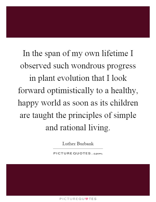 In the span of my own lifetime I observed such wondrous progress in plant evolution that I look forward optimistically to a healthy, happy world as soon as its children are taught the principles of simple and rational living Picture Quote #1