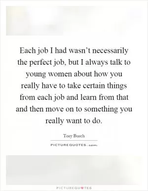 Each job I had wasn’t necessarily the perfect job, but I always talk to young women about how you really have to take certain things from each job and learn from that and then move on to something you really want to do Picture Quote #1