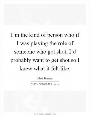 I’m the kind of person who if I was playing the role of someone who got shot, I’d probably want to get shot so I knew what it felt like Picture Quote #1