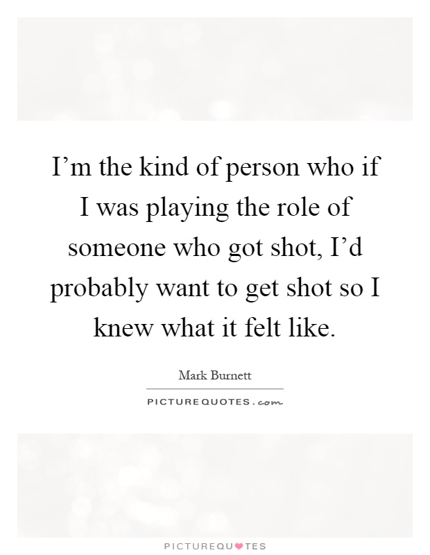 I'm the kind of person who if I was playing the role of someone who got shot, I'd probably want to get shot so I knew what it felt like Picture Quote #1