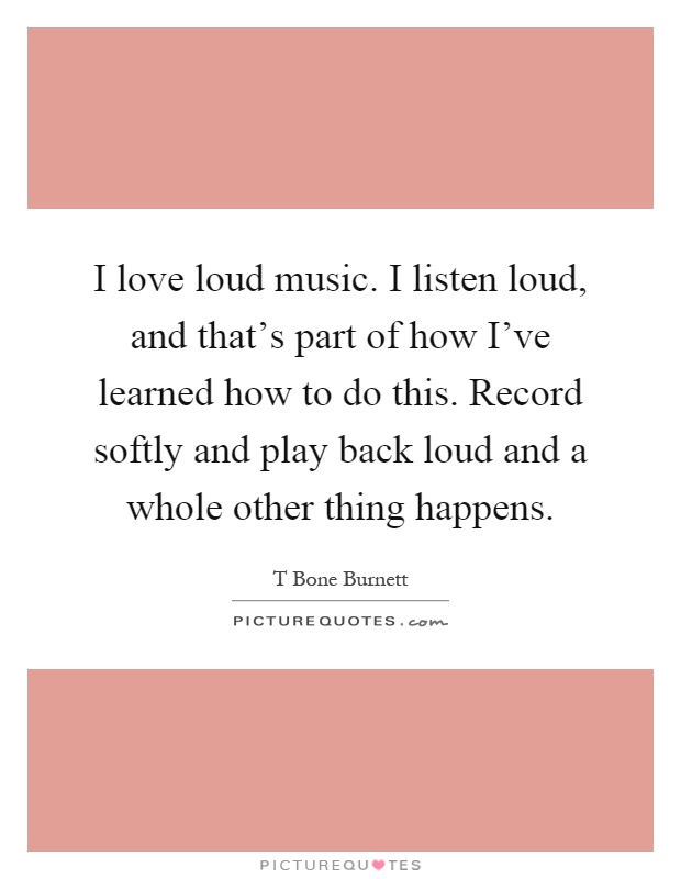 I love loud music. I listen loud, and that's part of how I've learned how to do this. Record softly and play back loud and a whole other thing happens Picture Quote #1