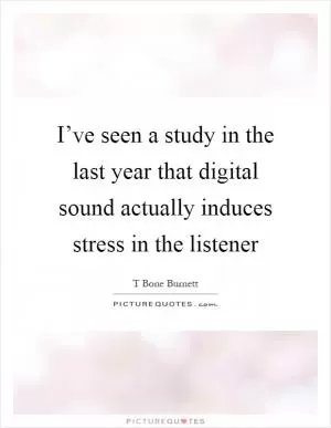 I’ve seen a study in the last year that digital sound actually induces stress in the listener Picture Quote #1