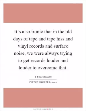It’s also ironic that in the old days of tape and tape hiss and vinyl records and surface noise, we were always trying to get records louder and louder to overcome that Picture Quote #1
