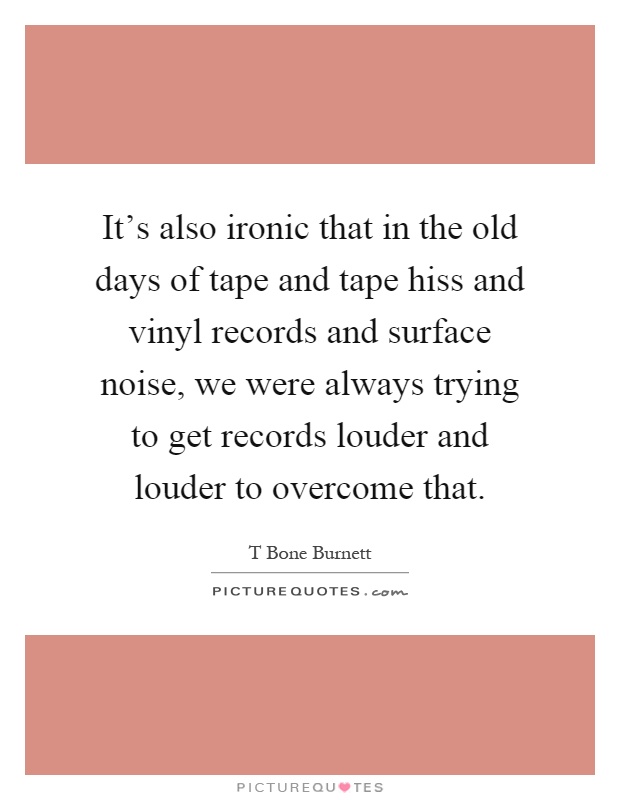 It's also ironic that in the old days of tape and tape hiss and vinyl records and surface noise, we were always trying to get records louder and louder to overcome that Picture Quote #1