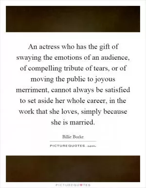 An actress who has the gift of swaying the emotions of an audience, of compelling tribute of tears, or of moving the public to joyous merriment, cannot always be satisfied to set aside her whole career, in the work that she loves, simply because she is married Picture Quote #1