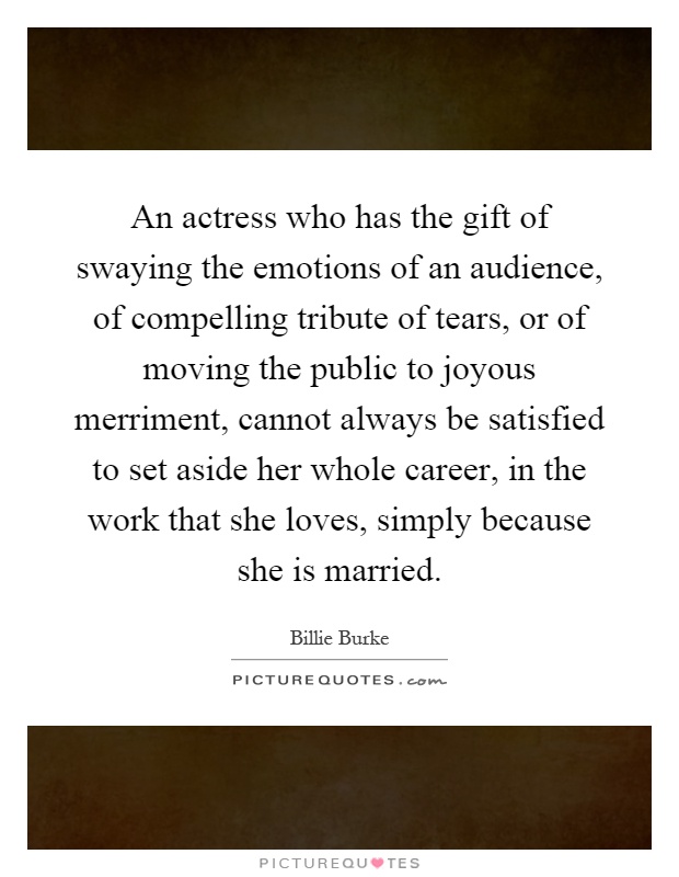 An actress who has the gift of swaying the emotions of an audience, of compelling tribute of tears, or of moving the public to joyous merriment, cannot always be satisfied to set aside her whole career, in the work that she loves, simply because she is married Picture Quote #1