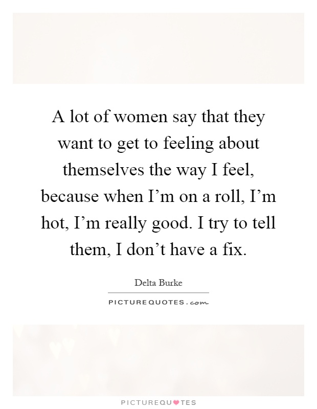A lot of women say that they want to get to feeling about themselves the way I feel, because when I'm on a roll, I'm hot, I'm really good. I try to tell them, I don't have a fix Picture Quote #1