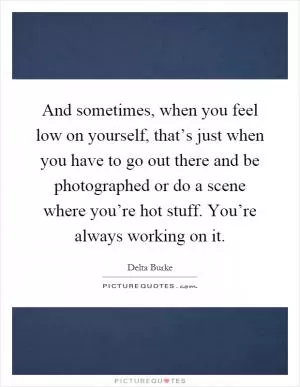 And sometimes, when you feel low on yourself, that’s just when you have to go out there and be photographed or do a scene where you’re hot stuff. You’re always working on it Picture Quote #1