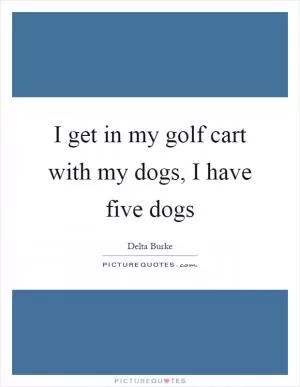 I get in my golf cart with my dogs, I have five dogs Picture Quote #1