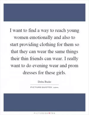I want to find a way to reach young women emotionally and also to start providing clothing for them so that they can wear the same things their thin friends can wear. I really want to do evening wear and prom dresses for these girls Picture Quote #1