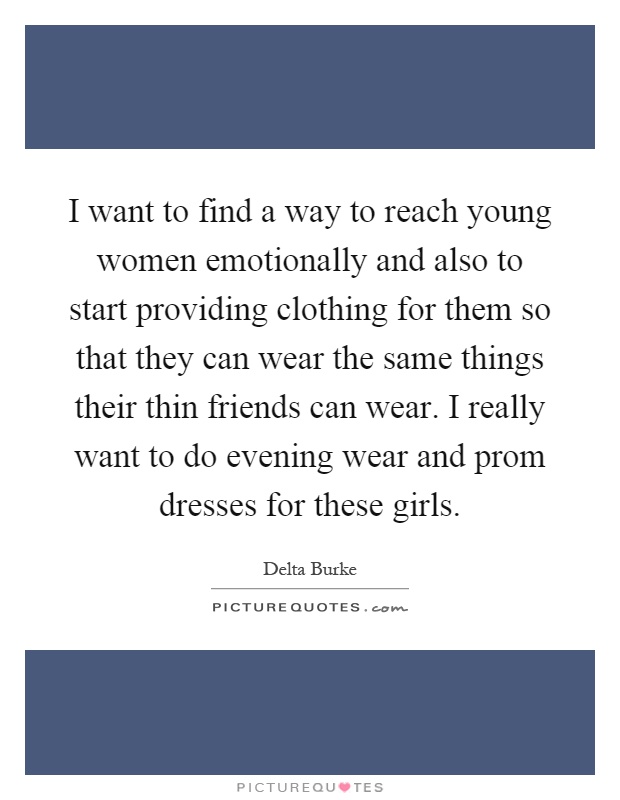 I want to find a way to reach young women emotionally and also to start providing clothing for them so that they can wear the same things their thin friends can wear. I really want to do evening wear and prom dresses for these girls Picture Quote #1