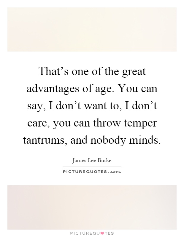 That's one of the great advantages of age. You can say, I don't want to, I don't care, you can throw temper tantrums, and nobody minds Picture Quote #1