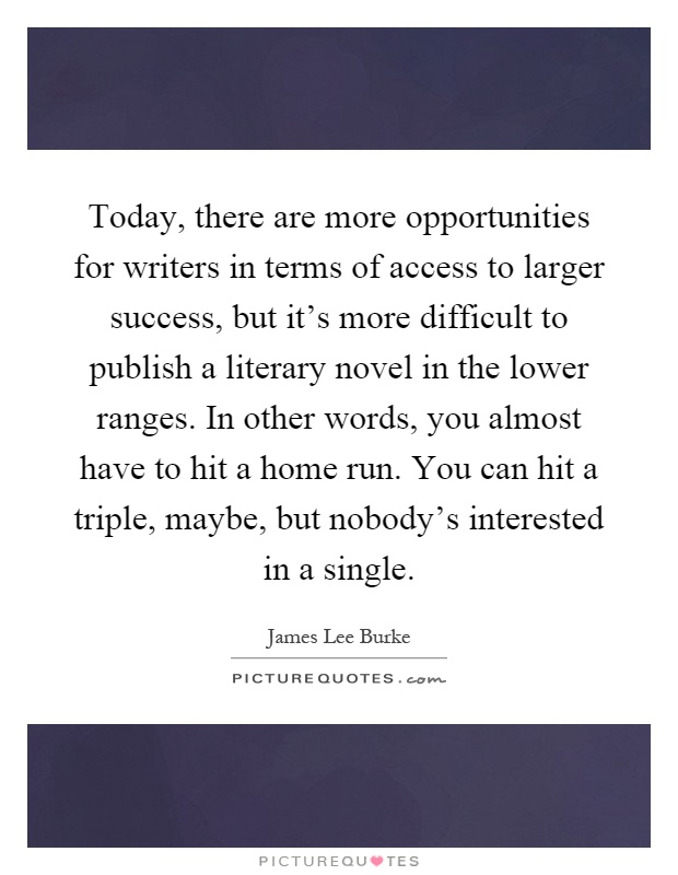 Today, there are more opportunities for writers in terms of access to larger success, but it's more difficult to publish a literary novel in the lower ranges. In other words, you almost have to hit a home run. You can hit a triple, maybe, but nobody's interested in a single Picture Quote #1