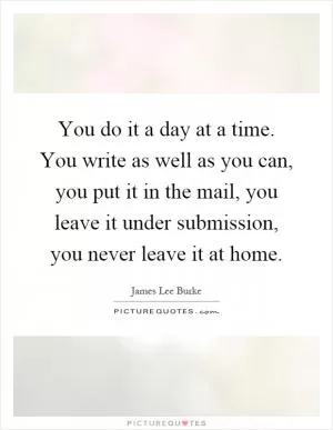 You do it a day at a time. You write as well as you can, you put it in the mail, you leave it under submission, you never leave it at home Picture Quote #1