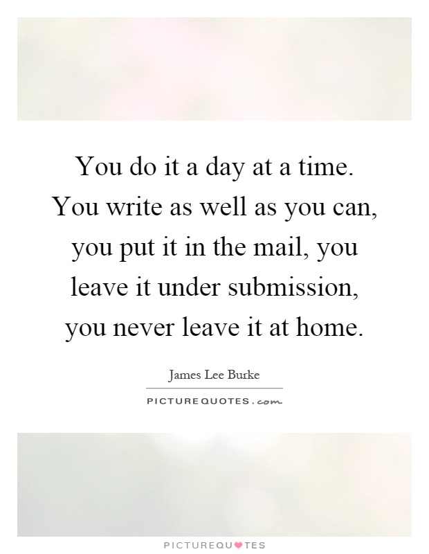 You do it a day at a time. You write as well as you can, you put it in the mail, you leave it under submission, you never leave it at home Picture Quote #1