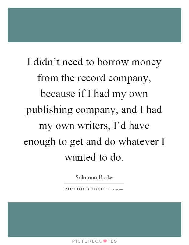 I didn't need to borrow money from the record company, because if I had my own publishing company, and I had my own writers, I'd have enough to get and do whatever I wanted to do Picture Quote #1