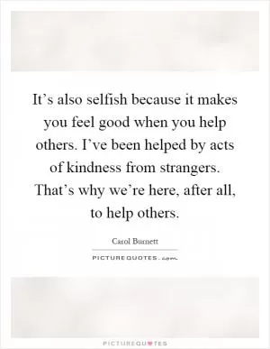 It’s also selfish because it makes you feel good when you help others. I’ve been helped by acts of kindness from strangers. That’s why we’re here, after all, to help others Picture Quote #1