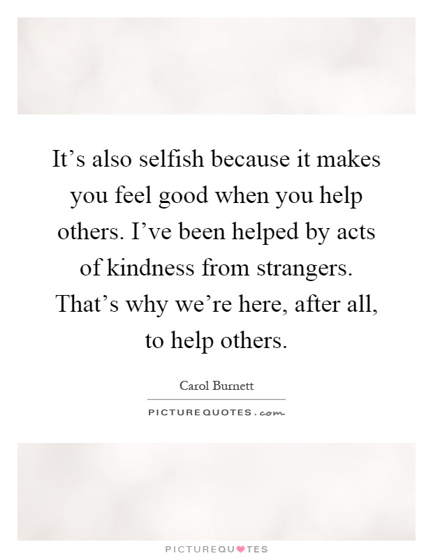 It's also selfish because it makes you feel good when you help others. I've been helped by acts of kindness from strangers. That's why we're here, after all, to help others Picture Quote #1