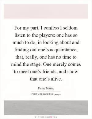 For my part, I confess I seldom listen to the players: one has so much to do, in looking about and finding out one’s acquaintance, that, really, one has no time to mind the stage. One merely comes to meet one’s friends, and show that one’s alive Picture Quote #1