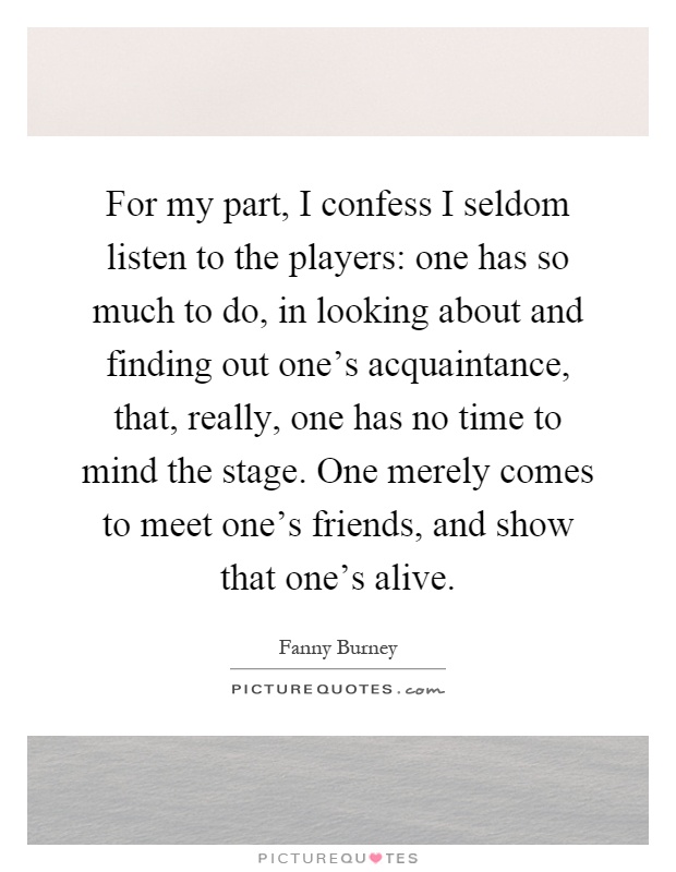 For my part, I confess I seldom listen to the players: one has so much to do, in looking about and finding out one's acquaintance, that, really, one has no time to mind the stage. One merely comes to meet one's friends, and show that one's alive Picture Quote #1