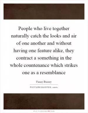 People who live together naturally catch the looks and air of one another and without having one feature alike, they contract a something in the whole countenance which strikes one as a resemblance Picture Quote #1