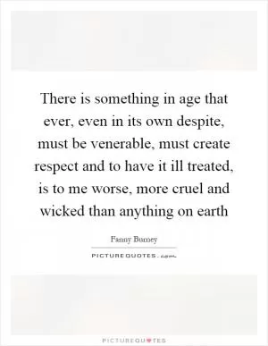 There is something in age that ever, even in its own despite, must be venerable, must create respect and to have it ill treated, is to me worse, more cruel and wicked than anything on earth Picture Quote #1