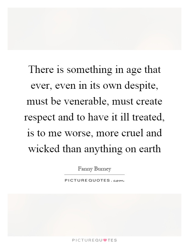 There is something in age that ever, even in its own despite, must be venerable, must create respect and to have it ill treated, is to me worse, more cruel and wicked than anything on earth Picture Quote #1