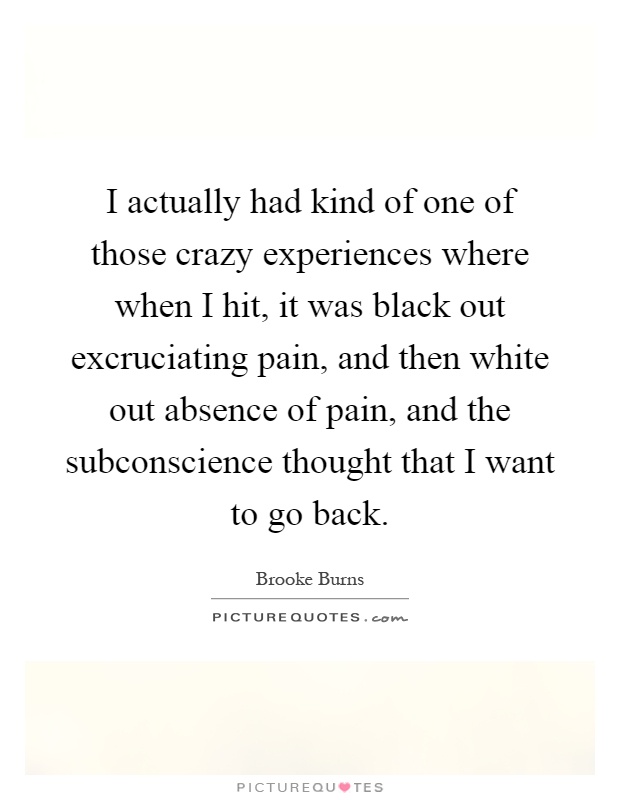 I actually had kind of one of those crazy experiences where when I hit, it was black out excruciating pain, and then white out absence of pain, and the subconscience thought that I want to go back Picture Quote #1