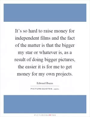 It’s so hard to raise money for independent films and the fact of the matter is that the bigger my star or whatever is, as a result of doing bigger pictures, the easier it is for me to get money for my own projects Picture Quote #1
