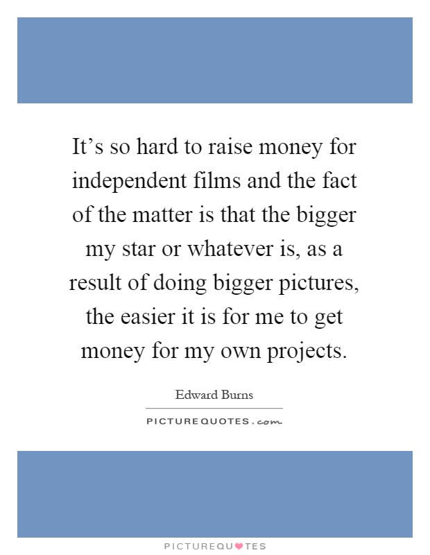 It's so hard to raise money for independent films and the fact of the matter is that the bigger my star or whatever is, as a result of doing bigger pictures, the easier it is for me to get money for my own projects Picture Quote #1
