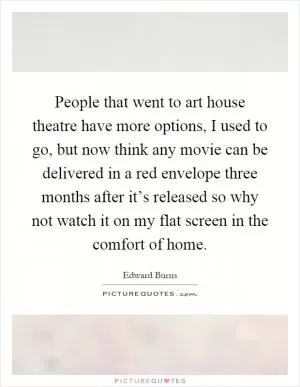 People that went to art house theatre have more options, I used to go, but now think any movie can be delivered in a red envelope three months after it’s released so why not watch it on my flat screen in the comfort of home Picture Quote #1