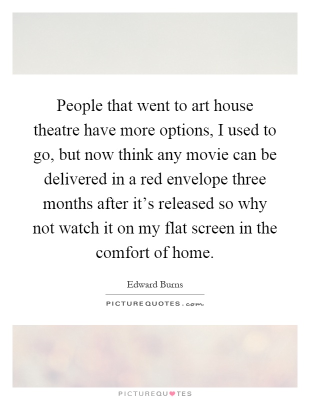 People that went to art house theatre have more options, I used to go, but now think any movie can be delivered in a red envelope three months after it's released so why not watch it on my flat screen in the comfort of home Picture Quote #1