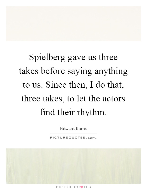 Spielberg gave us three takes before saying anything to us. Since then, I do that, three takes, to let the actors find their rhythm Picture Quote #1