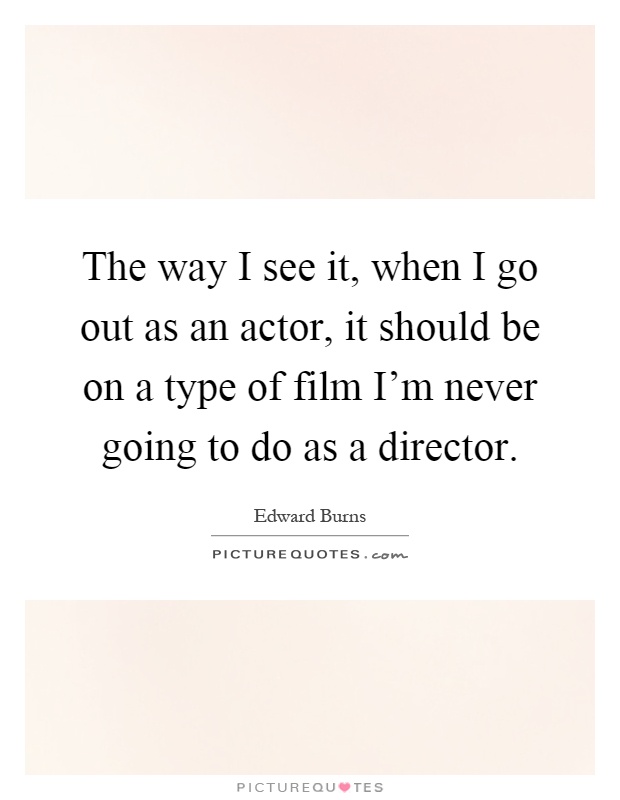 The way I see it, when I go out as an actor, it should be on a type of film I'm never going to do as a director Picture Quote #1