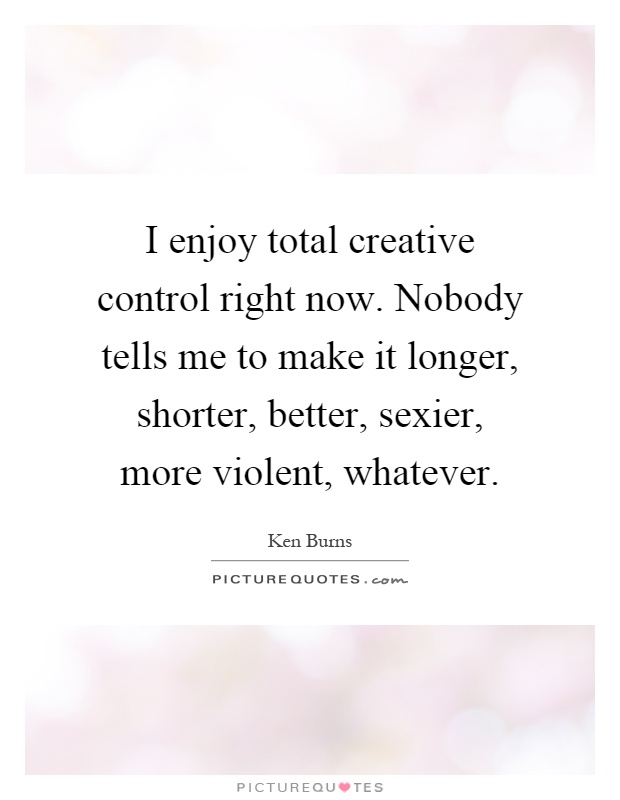 I enjoy total creative control right now. Nobody tells me to make it longer, shorter, better, sexier, more violent, whatever Picture Quote #1