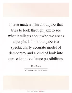 I have made a film about jazz that tries to look through jazz to see what it tells us about who we are as a people. I think that jazz is a spectacularly accurate model of democracy and a kind of look into our redemptive future possibilities Picture Quote #1