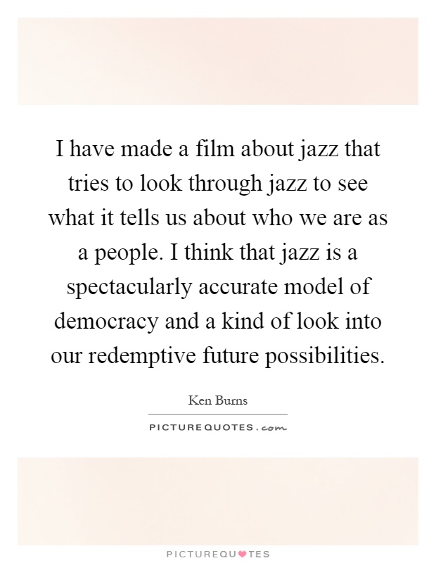 I have made a film about jazz that tries to look through jazz to see what it tells us about who we are as a people. I think that jazz is a spectacularly accurate model of democracy and a kind of look into our redemptive future possibilities Picture Quote #1