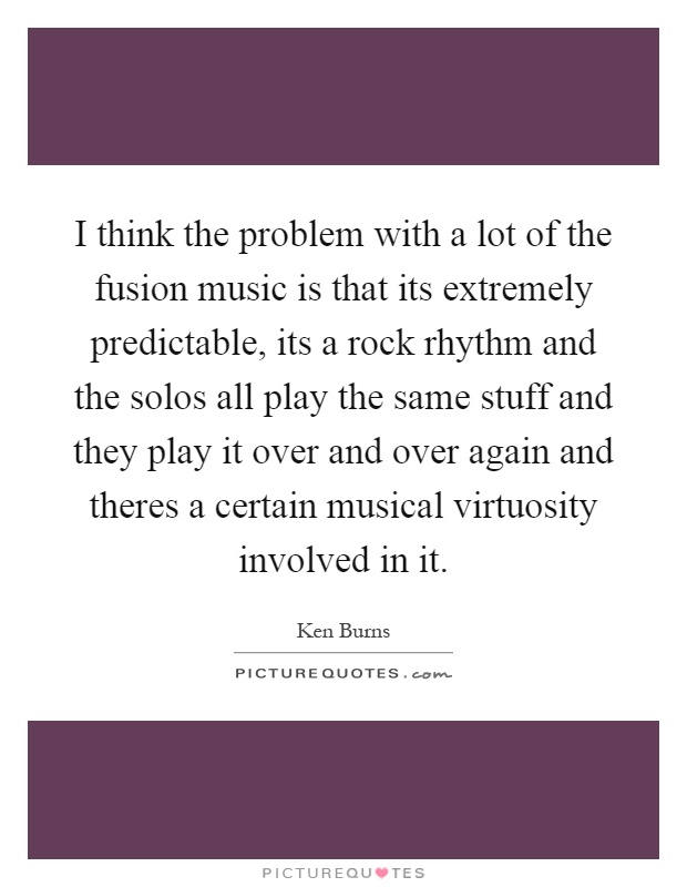 I think the problem with a lot of the fusion music is that its extremely predictable, its a rock rhythm and the solos all play the same stuff and they play it over and over again and theres a certain musical virtuosity involved in it Picture Quote #1