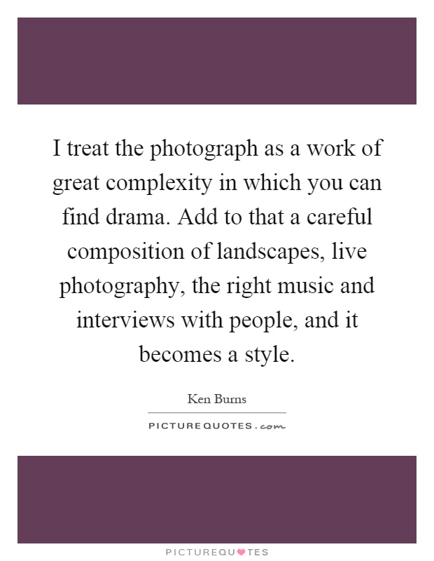 I treat the photograph as a work of great complexity in which you can find drama. Add to that a careful composition of landscapes, live photography, the right music and interviews with people, and it becomes a style Picture Quote #1