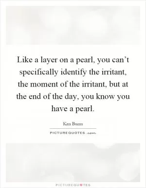 Like a layer on a pearl, you can’t specifically identify the irritant, the moment of the irritant, but at the end of the day, you know you have a pearl Picture Quote #1