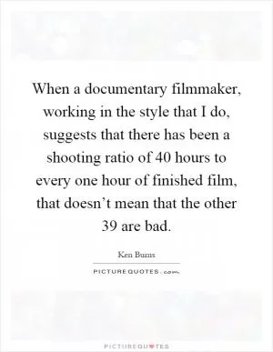 When a documentary filmmaker, working in the style that I do, suggests that there has been a shooting ratio of 40 hours to every one hour of finished film, that doesn’t mean that the other 39 are bad Picture Quote #1