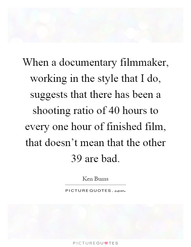 When a documentary filmmaker, working in the style that I do, suggests that there has been a shooting ratio of 40 hours to every one hour of finished film, that doesn't mean that the other 39 are bad Picture Quote #1