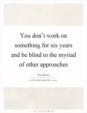 You don’t work on something for six years and be blind to the myriad of other approaches Picture Quote #1