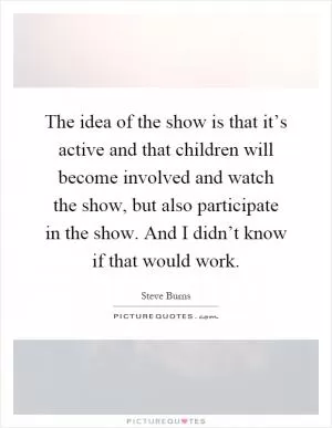 The idea of the show is that it’s active and that children will become involved and watch the show, but also participate in the show. And I didn’t know if that would work Picture Quote #1