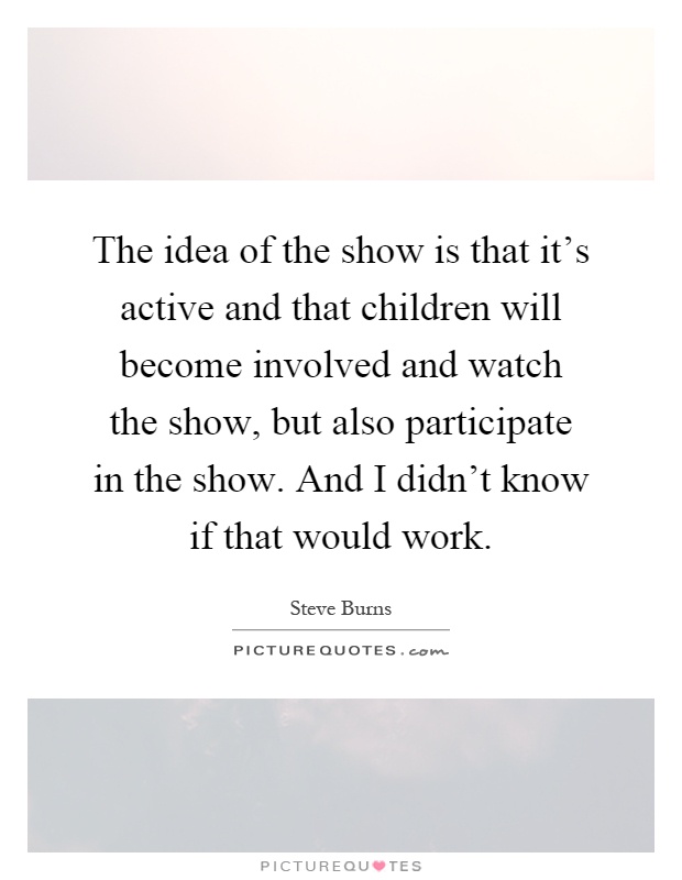 The idea of the show is that it's active and that children will become involved and watch the show, but also participate in the show. And I didn't know if that would work Picture Quote #1