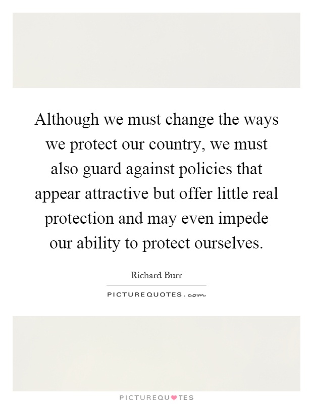 Although we must change the ways we protect our country, we must also guard against policies that appear attractive but offer little real protection and may even impede our ability to protect ourselves Picture Quote #1