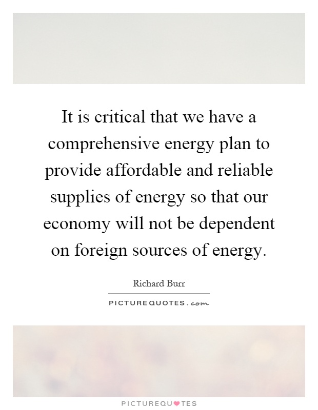 It is critical that we have a comprehensive energy plan to provide affordable and reliable supplies of energy so that our economy will not be dependent on foreign sources of energy Picture Quote #1